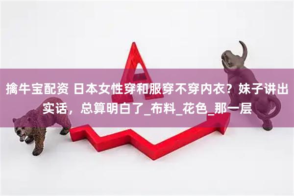 擒牛宝配资 日本女性穿和服穿不穿内衣？妹子讲出实话，总算明白了_布料_花色_那一层