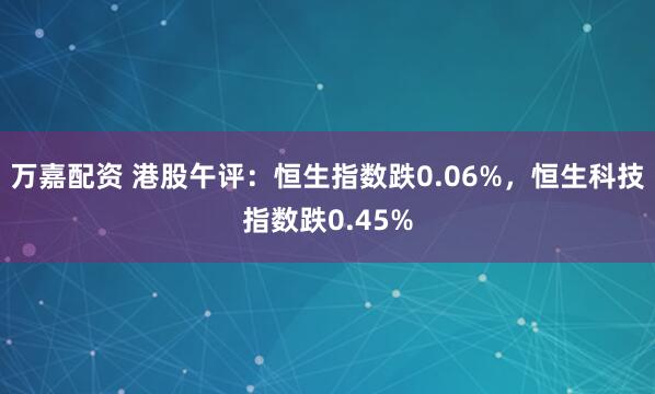 万嘉配资 港股午评：恒生指数跌0.06%，恒生科技指数跌0.45%
