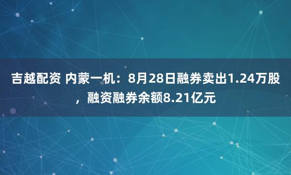 吉越配资 内蒙一机：8月28日融券卖出1.24万股，融资融券余额8.21亿元