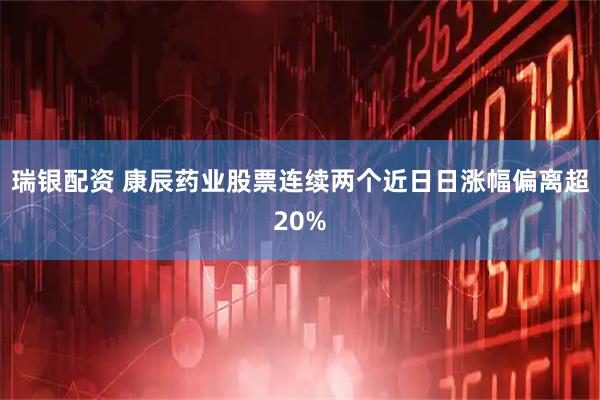 瑞银配资 康辰药业股票连续两个近日日涨幅偏离超20%
