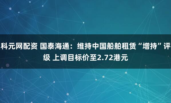 科元网配资 国泰海通：维持中国船舶租赁“增持”评级 上调目标价至2.72港元