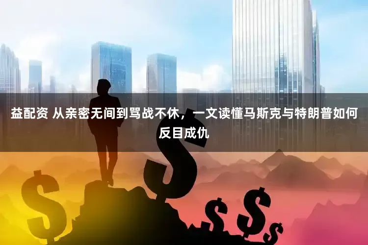 益配资 从亲密无间到骂战不休，一文读懂马斯克与特朗普如何反目成仇