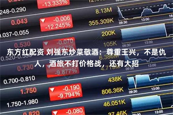 东方红配资 刘强东炒菜敬酒：尊重王兴，不是仇人，酒旅不打价格战，还有大招