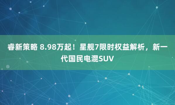 睿新策略 8.98万起！星舰7限时权益解析，新一代国民电混SUV