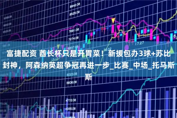 富捷配资 酋长杯只是开胃菜！新援包办3球+苏比封神，阿森纳英超争冠再进一步_比赛_中场_托马斯